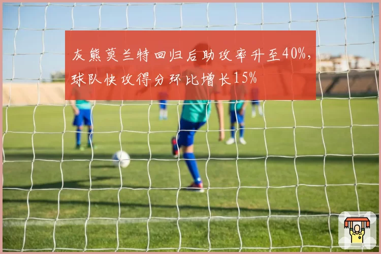 灰熊莫兰特回归后助攻率升至40%,球队快攻得分环比增长15%