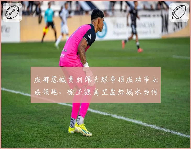 成都蓉城费利佩头球争顶成功率七成领跑,徐正源高空轰炸战术为何难破密集防守?