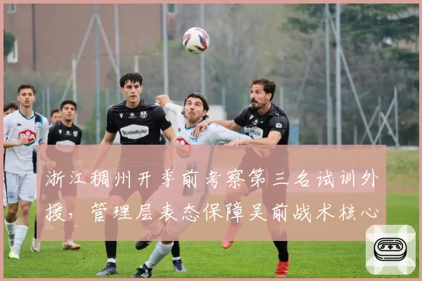 浙江稠州开季前考察第三名试训外援,管理层表态保障吴前战术核心地位不变__br_