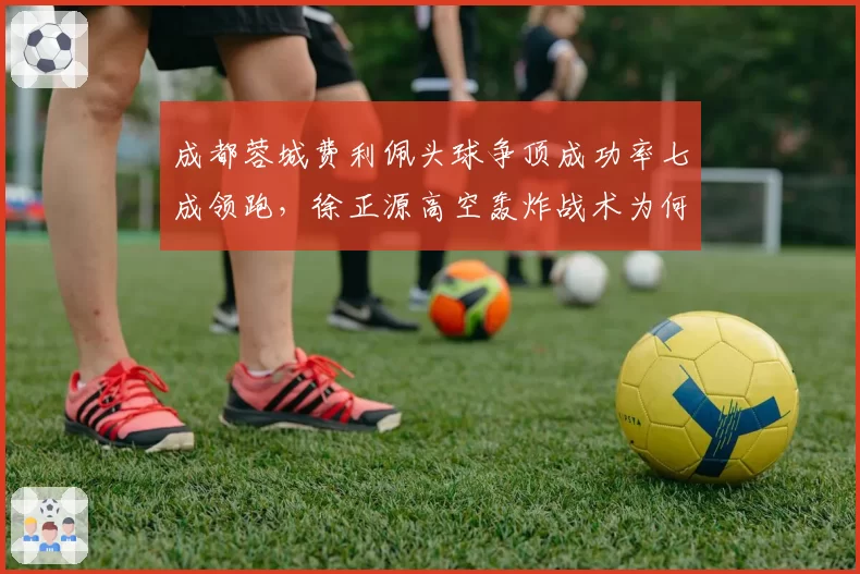 成都蓉城费利佩头球争顶成功率七成领跑，徐正源高空轰炸战术为何难破密集防守？