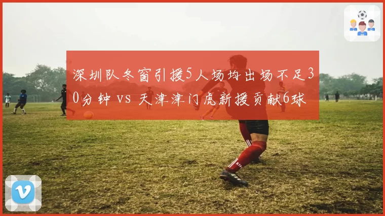 深圳队冬窗引援5人场均出场不足30分钟 vs 天津津门虎新援贡献6球,引援效率对比鲜明
