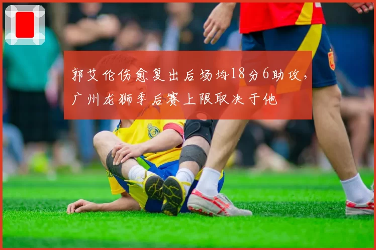 郭艾伦伤愈复出后场均18分6助攻,广州龙狮季后赛上限取决于他