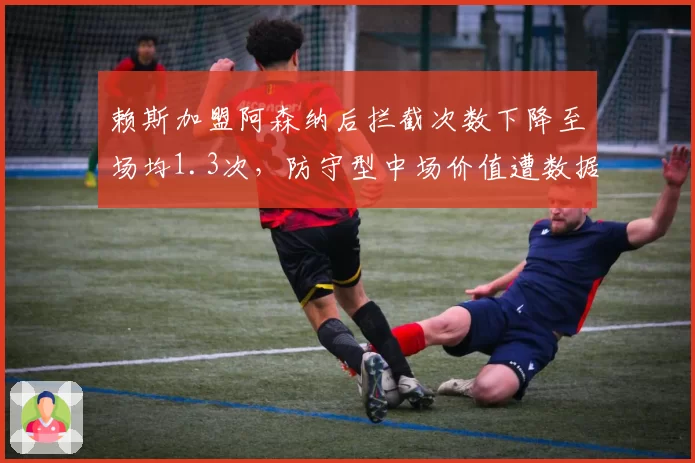 赖斯加盟阿森纳后拦截次数下降至场均1.3次,防守型中场价值遭数据模型质疑