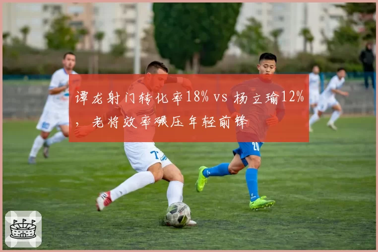 谭龙射门转化率18% vs 杨立瑜12%,老将效率碾压年轻前锋