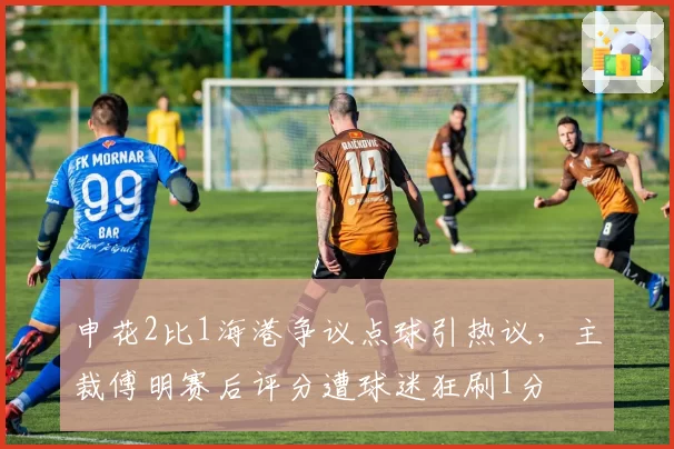 申花2比1海港争议点球引热议，主裁傅明赛后评分遭球迷狂刷1分