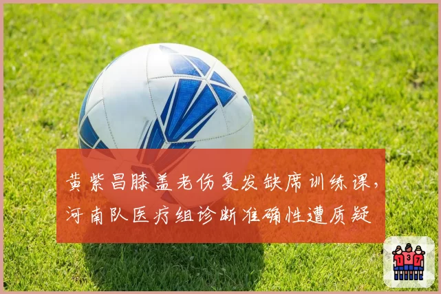 黄紫昌膝盖老伤复发缺席训练课，河南队医疗组诊断准确性遭质疑