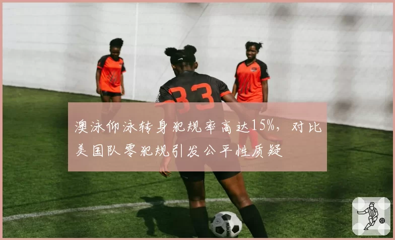 澳泳仰泳转身犯规率高达15%,对比美国队零犯规引发公平性质疑