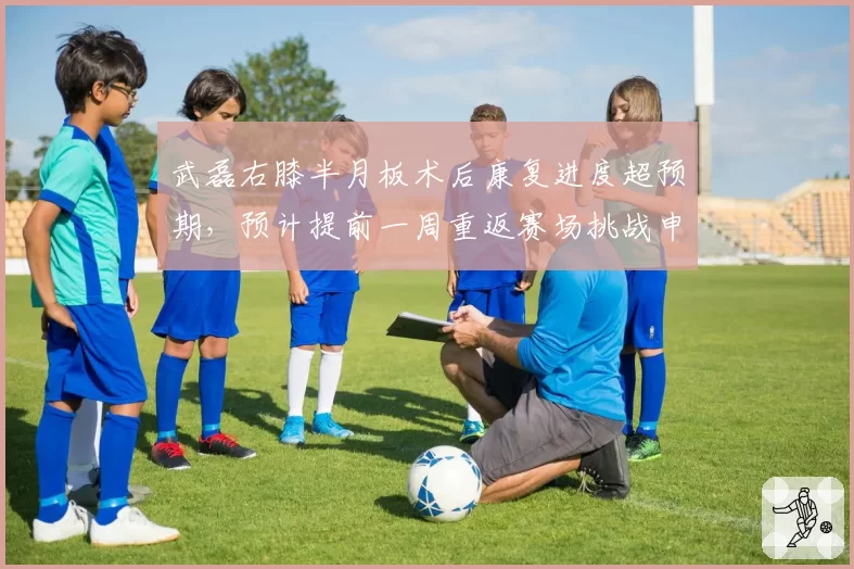 武磊右膝半月板术后康复进度超预期,预计提前一周重返赛场挑战申花