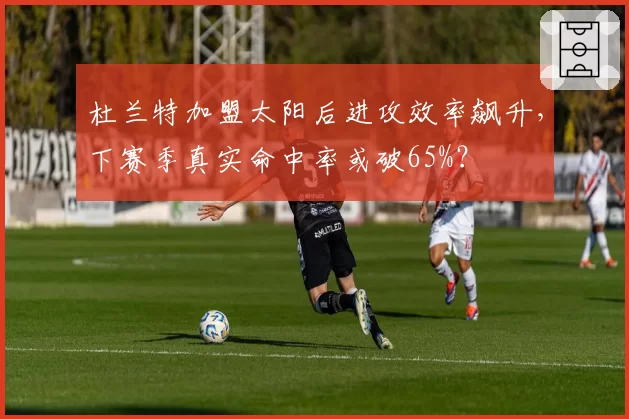 杜兰特加盟太阳后进攻效率飙升,下赛季真实命中率或破65%?