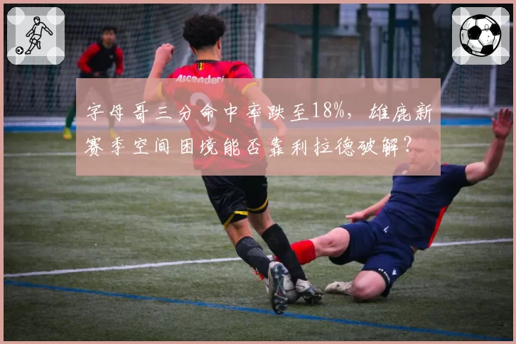 字母哥三分命中率跌至18%,雄鹿新赛季空间困境能否靠利拉德破解?