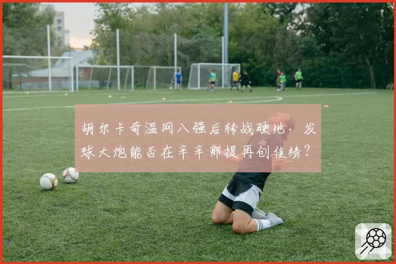 胡尔卡奇温网八强后转战硬地,发球大炮能否在辛辛那提再创佳绩?