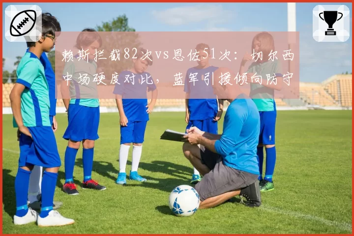 赖斯拦截82次vs恩佐51次：切尔西中场硬度对比，蓝军引援倾向防守型