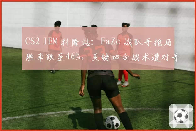 CS2 IEM 科隆站:FaZe 战队手枪局胜率跌至46%,关键回合战术遭对手破解