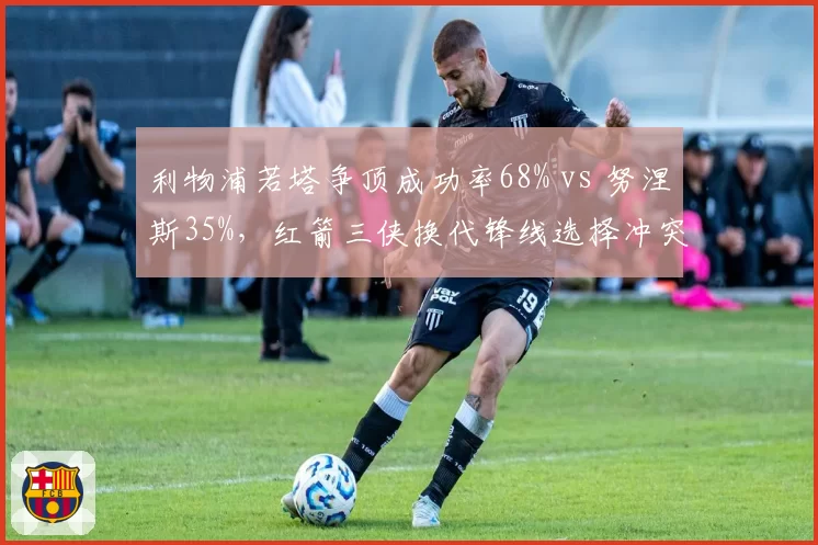 利物浦若塔争顶成功率68% vs 努涅斯35%,红箭三侠换代锋线选择冲突