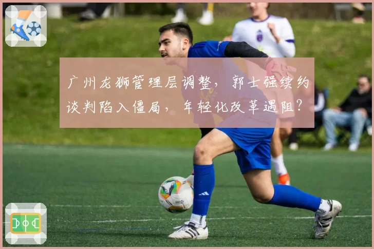 广州龙狮管理层调整,郭士强续约谈判陷入僵局,年轻化改革遇阻?