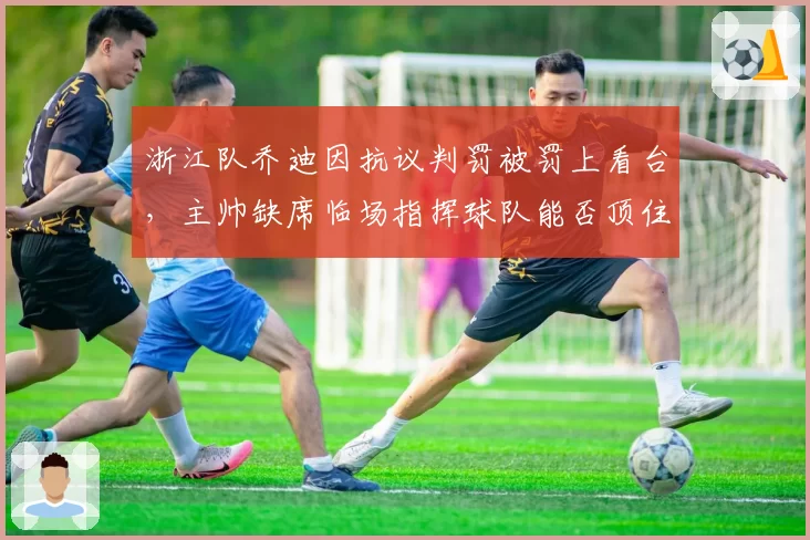 浙江队乔迪因抗议判罚被罚上看台，主帅缺席临场指挥球队能否顶住压力？