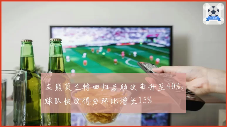 灰熊莫兰特回归后助攻率升至40%,球队快攻得分环比增长15%
