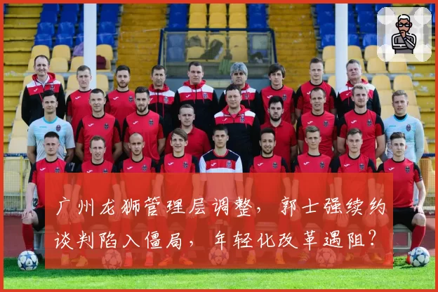 广州龙狮管理层调整,郭士强续约谈判陷入僵局,年轻化改革遇阻?