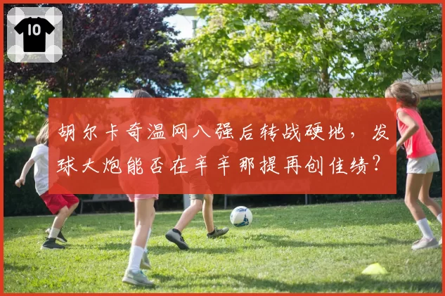 胡尔卡奇温网八强后转战硬地，发球大炮能否在辛辛那提再创佳绩？