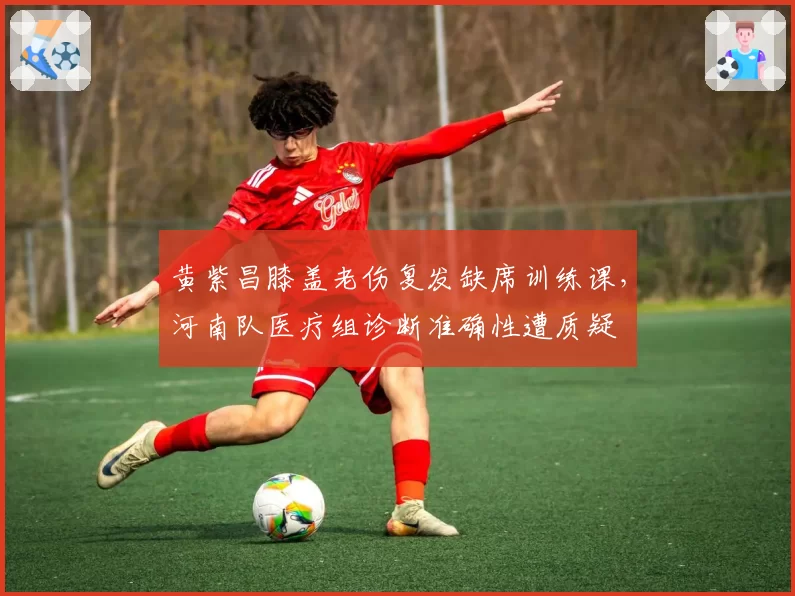 黄紫昌膝盖老伤复发缺席训练课，河南队医疗组诊断准确性遭质疑