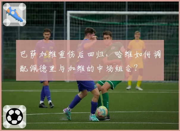 巴萨加维重伤后回归,哈维如何调配佩德里与加维的中场组合?