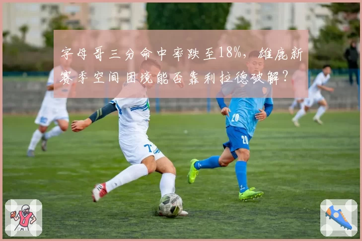 字母哥三分命中率跌至18%,雄鹿新赛季空间困境能否靠利拉德破解?