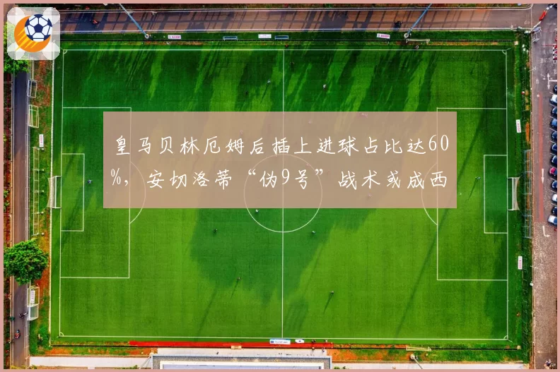 皇马贝林厄姆后插上进球占比达60%,安切洛蒂“伪9号”战术或成西甲主流