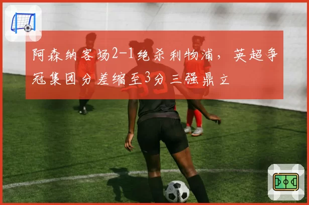 阿森纳客场2-1绝杀利物浦,英超争冠集团分差缩至3分三强鼎立