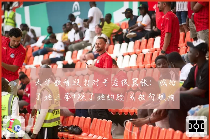 大学教练殴打对手后很嚣张:我给了她三拳+踩了她的脸 或被行政拘留