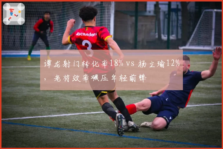 谭龙射门转化率18% vs 杨立瑜12%,老将效率碾压年轻前锋