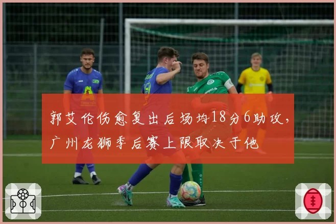 郭艾伦伤愈复出后场均18分6助攻,广州龙狮季后赛上限取决于他