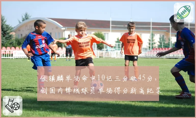 张镇麟单场命中10记三分砍45分,创国内锋线球员单场得分新高纪录