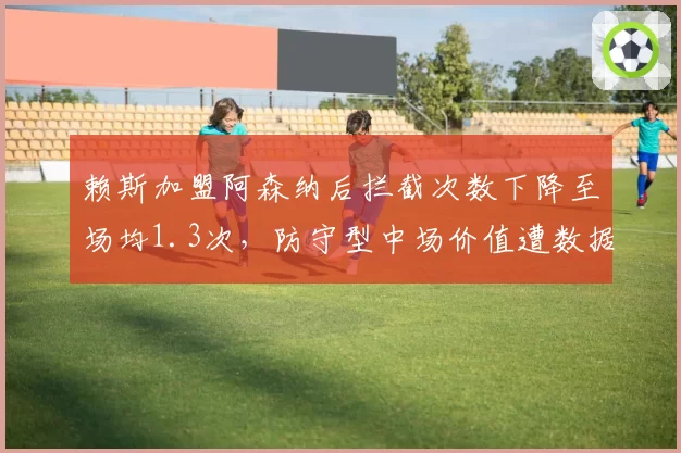 赖斯加盟阿森纳后拦截次数下降至场均1.3次,防守型中场价值遭数据模型质疑