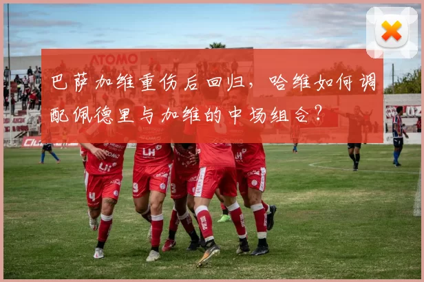 巴萨加维重伤后回归,哈维如何调配佩德里与加维的中场组合?