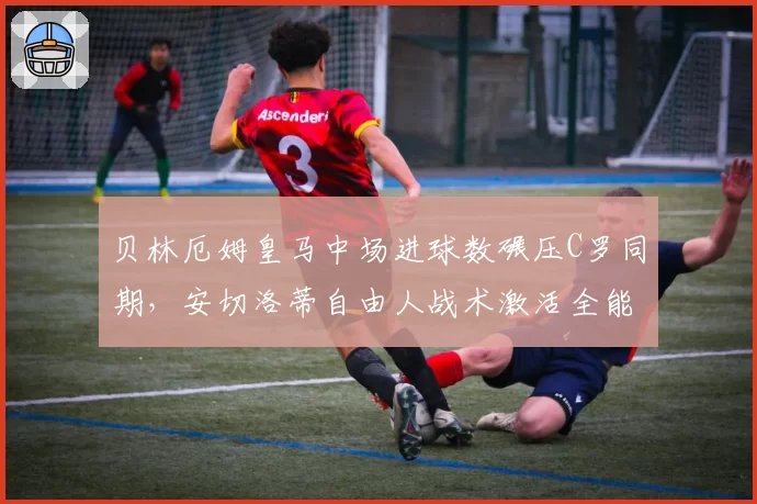 贝林厄姆皇马中场进球数碾压C罗同期,安切洛蒂自由人战术激活全能战士