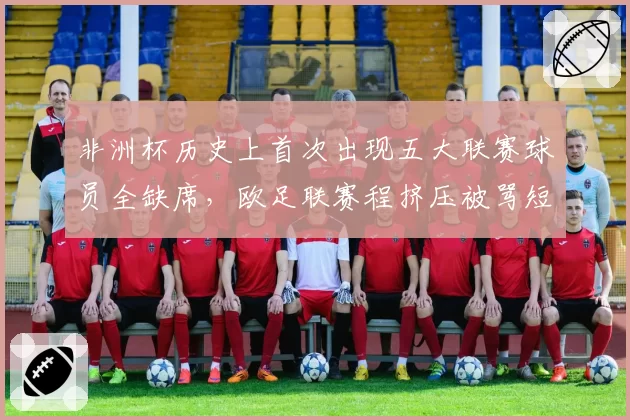非洲杯历史上首次出现五大联赛球员全缺席,欧足联赛程挤压被骂短视