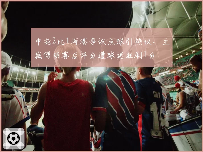 申花2比1海港争议点球引热议,主裁傅明赛后评分遭球迷狂刷1分