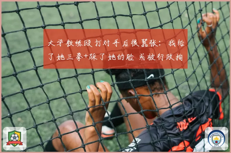 大学教练殴打对手后很嚣张:我给了她三拳+踩了她的脸 或被行政拘留