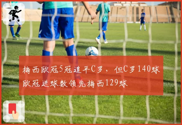 梅西欧冠5冠追平C罗,但C罗140球欧冠进球数领先梅西129球